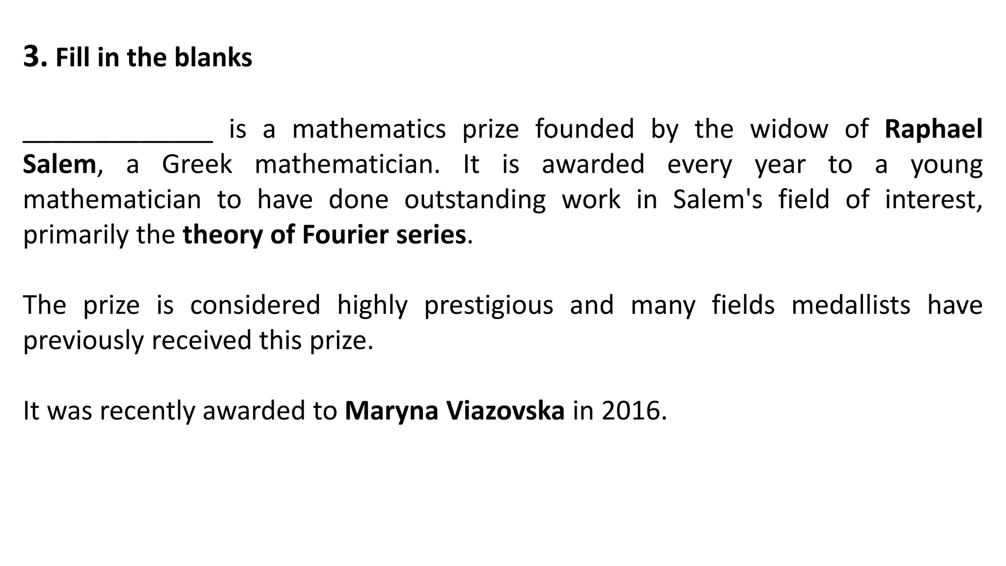 3. Fill in the blanks
_____________ is a mathematics prize founded by the widow of Raphael
Salem, a Greek mathematician. It is awarded every year to a young
mathematician to have done outstanding work in Salem's field of interest,
primarily the theory of Fourier series.
The prize is considered highly prestigious and many fields medallists have
previously received this prize.
It was recently awarded to Maryna Viazovska in 2016.
 