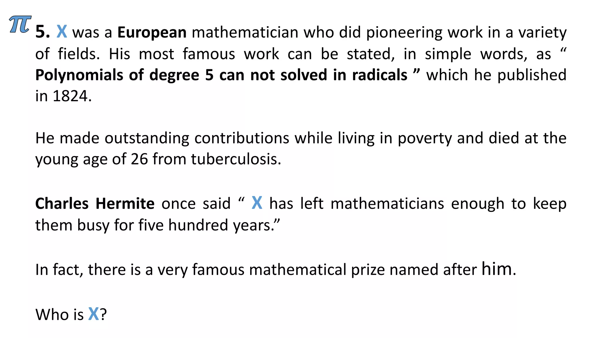 5. X was a European mathematician who did pioneering work in a variety
of fields. His most famous work can be stated, in simple words, as “
Polynomials of degree 5 can not solved in radicals ” which he published
in 1824.
He made outstanding contributions while living in poverty and died at the
young age of 26 from tuberculosis.
Charles Hermite once said “ X has left mathematicians enough to keep
them busy for five hundred years.”
In fact, there is a very famous mathematical prize named after him.
Who is X?
 