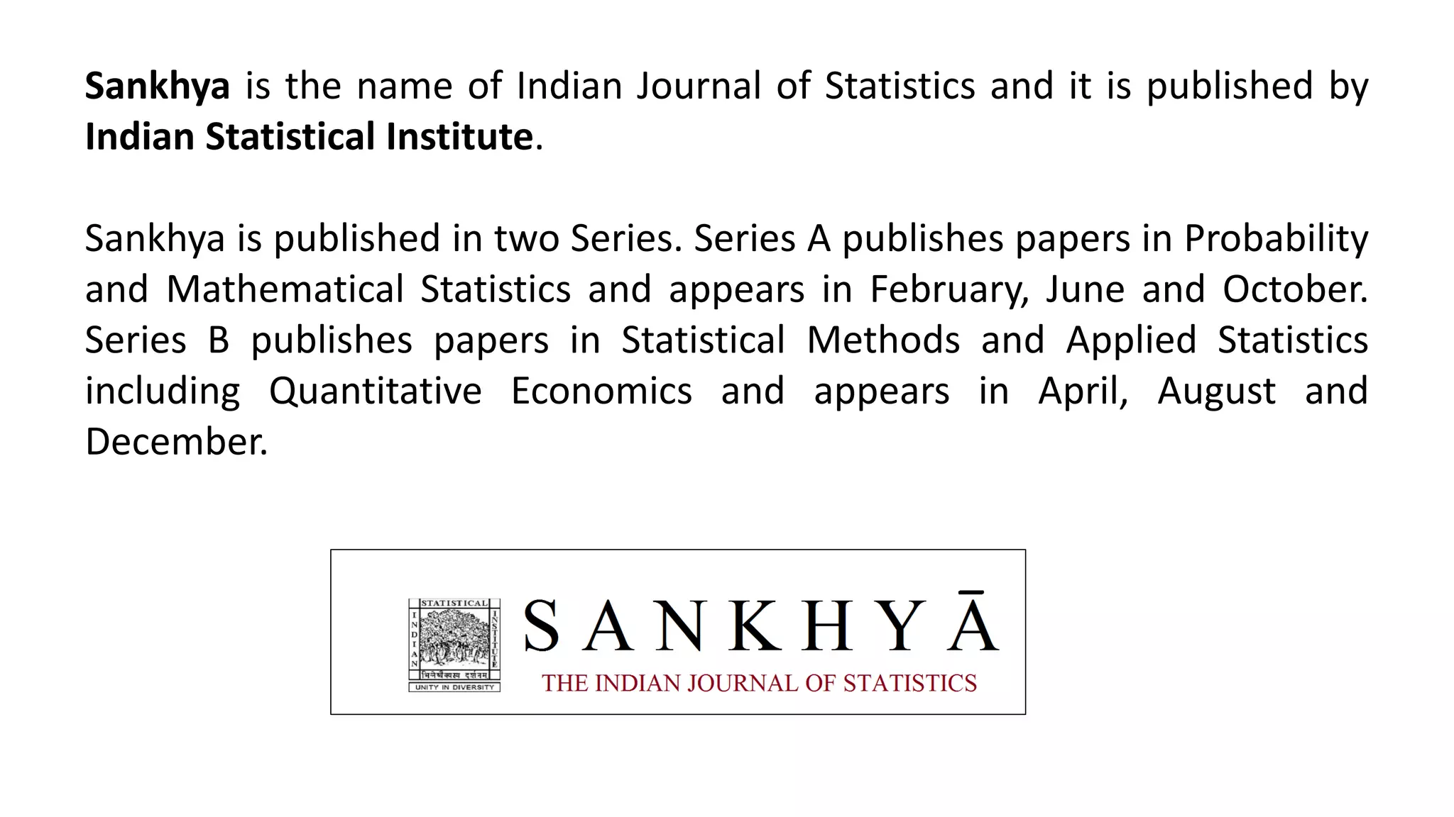 Sankhya is the name of Indian Journal of Statistics and it is published by
Indian Statistical Institute.
Sankhya is published in two Series. Series A publishes papers in Probability
and Mathematical Statistics and appears in February, June and October.
Series B publishes papers in Statistical Methods and Applied Statistics
including Quantitative Economics and appears in April, August and
December.
 
