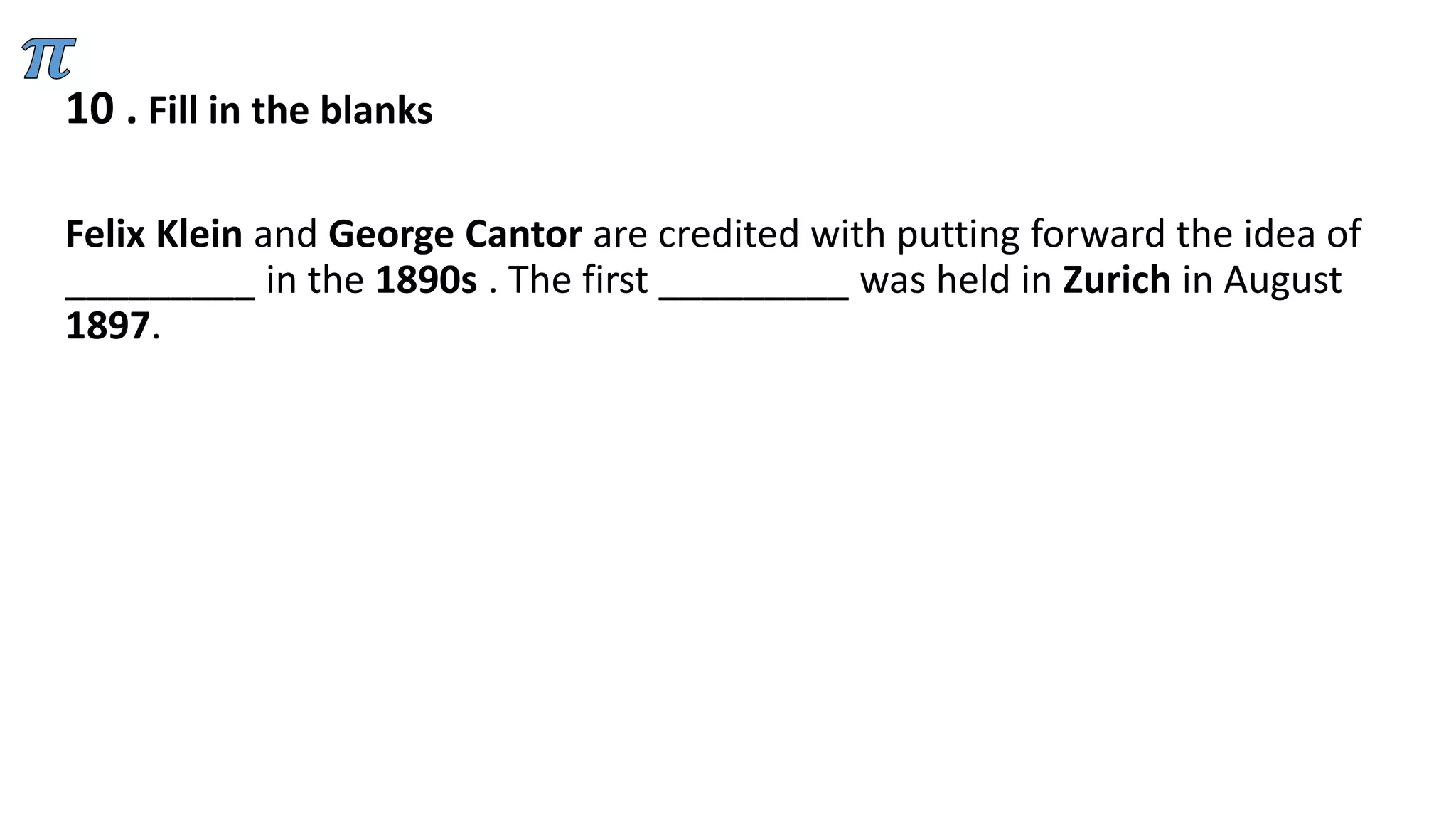 10 . Fill in the blanks
Felix Klein and George Cantor are credited with putting forward the idea of
_________ in the 1890s . The first _________ was held in Zurich in August
1897.
 