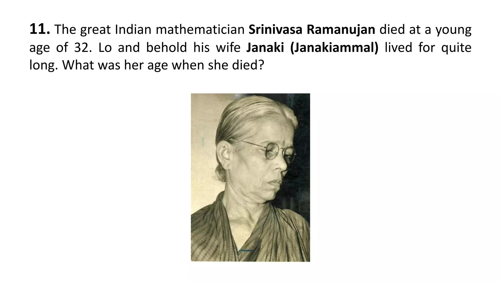 11. The great Indian mathematician Srinivasa Ramanujan died at a young
age of 32. Lo and behold his wife Janaki (Janakiammal) lived for quite
long. What was her age when she died?
 
