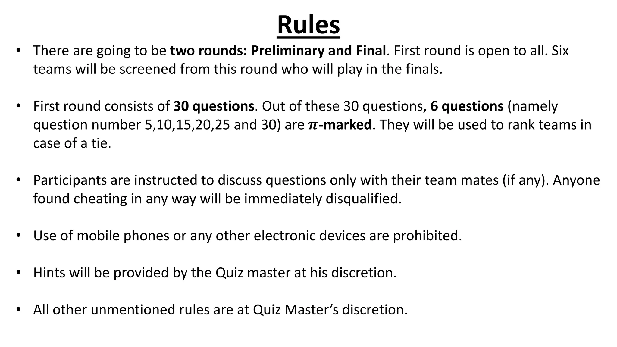 Rules
• There are going to be two rounds: Preliminary and Final. First round is open to all. Six
teams will be screened from this round who will play in the finals.
• First round consists of 30 questions. Out of these 30 questions, 6 questions (namely
question number 5,10,15,20,25 and 30) are 𝝅-marked. They will be used to rank teams in
case of a tie.
• Participants are instructed to discuss questions only with their team mates (if any). Anyone
found cheating in any way will be immediately disqualified.
• Use of mobile phones or any other electronic devices are prohibited.
• Hints will be provided by the Quiz master at his discretion.
• All other unmentioned rules are at Quiz Master’s discretion.
 