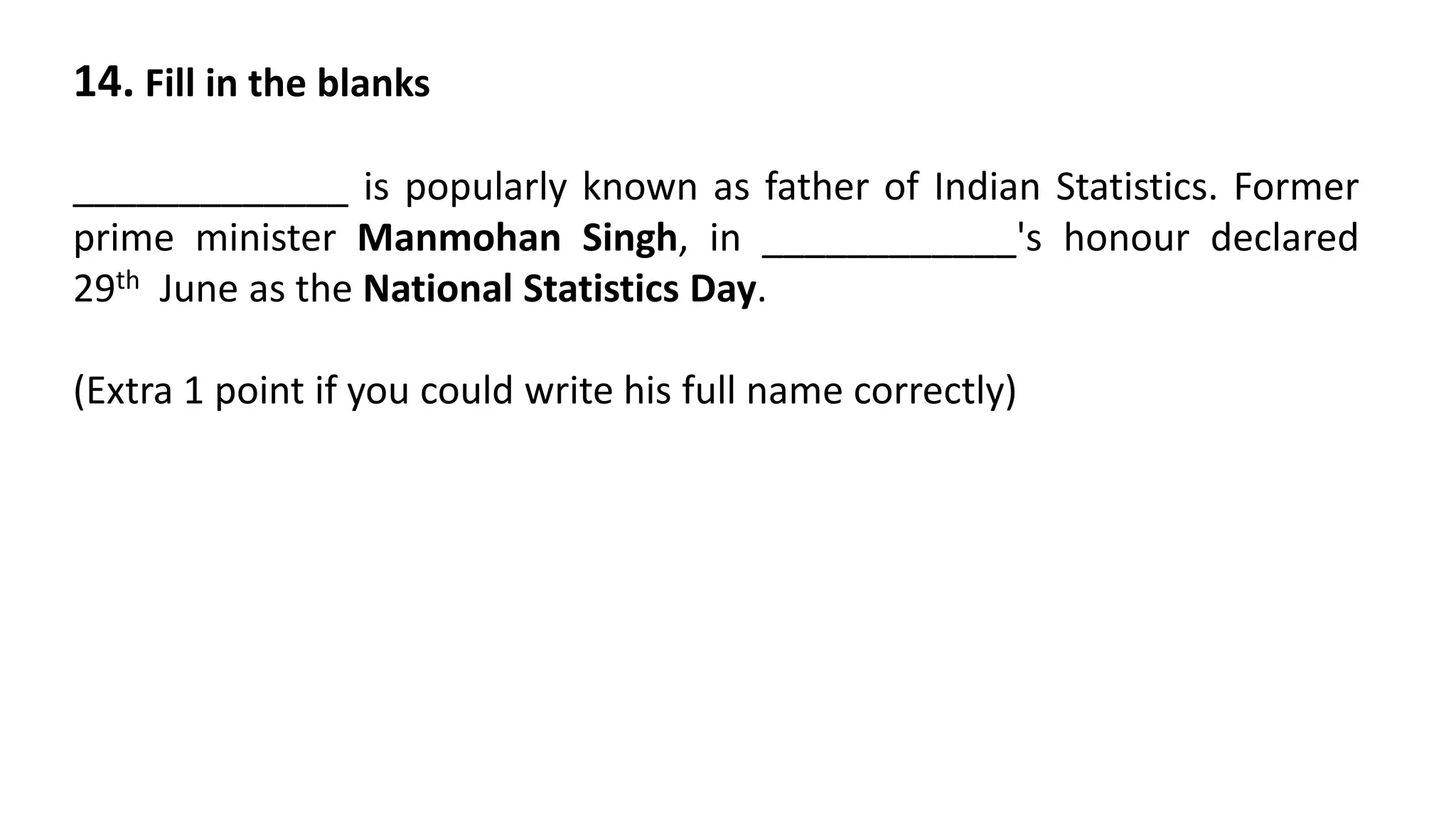 14. Fill in the blanks
_____________ is popularly known as father of Indian Statistics. Former
prime minister Manmohan Singh, in ____________'s honour declared
29th June as the National Statistics Day.
(Extra 1 point if you could write his full name correctly)
 