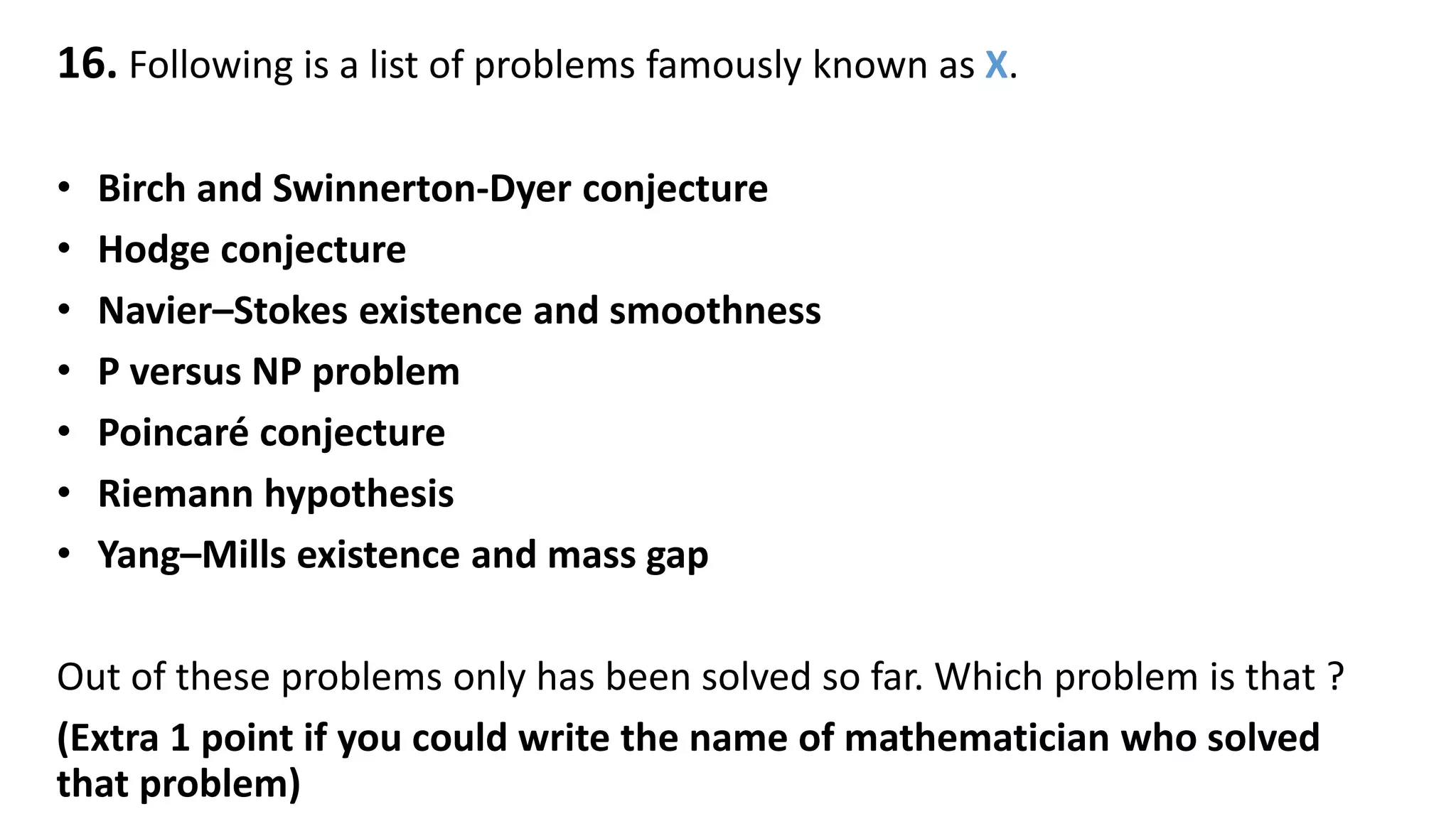 16. Following is a list of problems famously known as X.
• Birch and Swinnerton-Dyer conjecture
• Hodge conjecture
• Navier–Stokes existence and smoothness
• P versus NP problem
• Poincaré conjecture
• Riemann hypothesis
• Yang–Mills existence and mass gap
Out of these problems only has been solved so far. Which problem is that ?
(Extra 1 point if you could write the name of mathematician who solved
that problem)
 