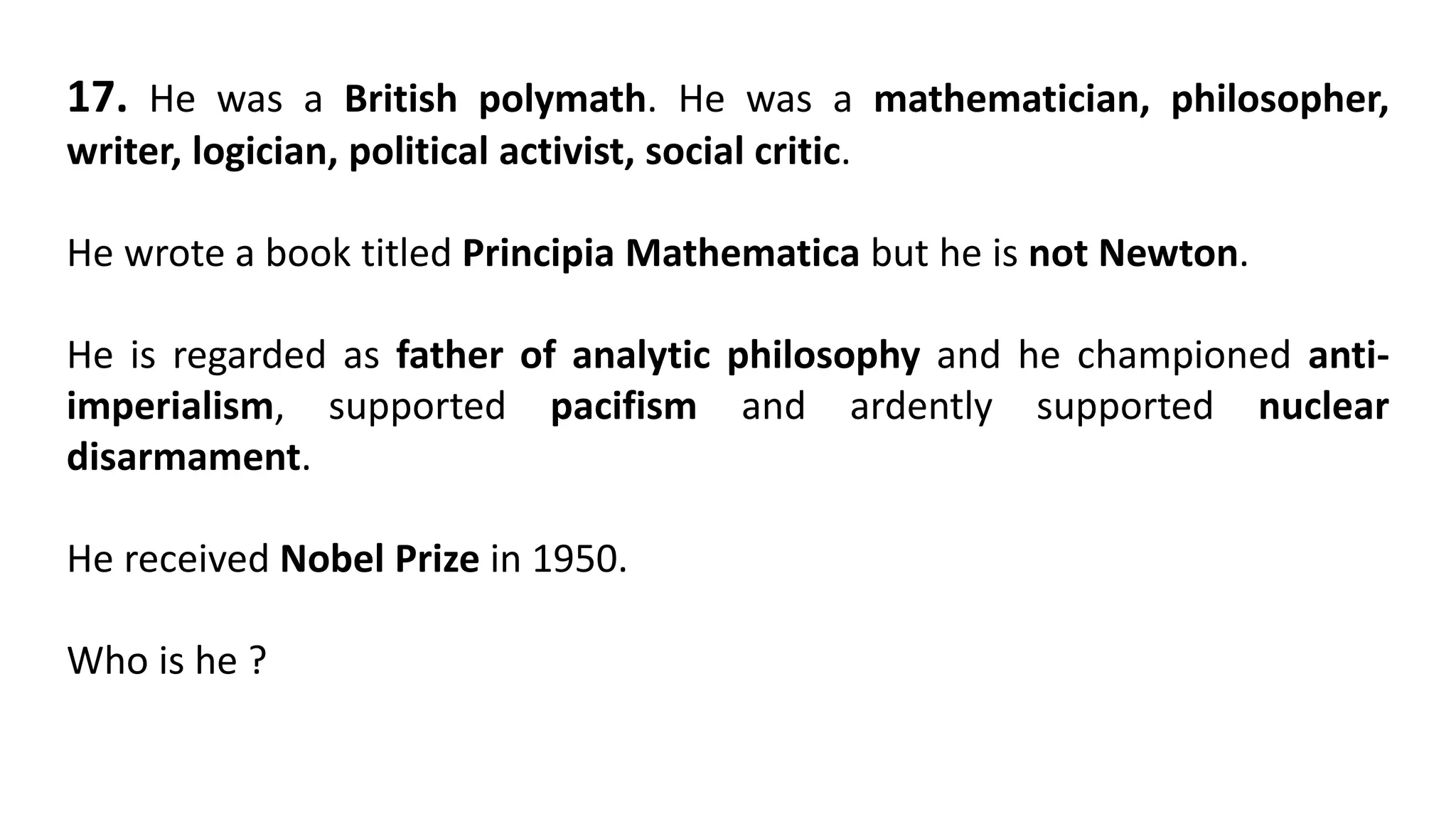 17. He was a British polymath. He was a mathematician, philosopher,
writer, logician, political activist, social critic.
He wrote a book titled Principia Mathematica but he is not Newton.
He is regarded as father of analytic philosophy and he championed anti-
imperialism, supported pacifism and ardently supported nuclear
disarmament.
He received Nobel Prize in 1950.
Who is he ?
 