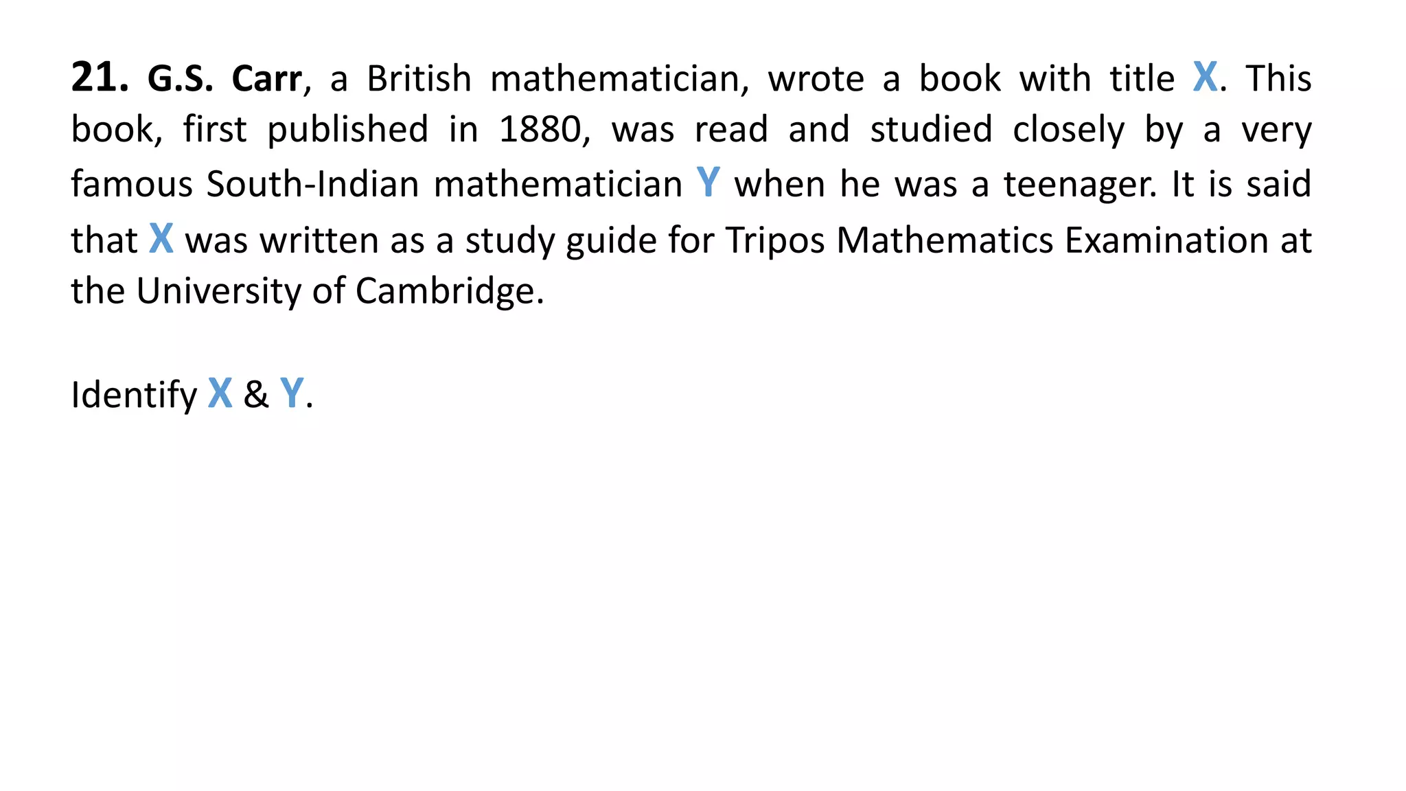 21. G.S. Carr, a British mathematician, wrote a book with title X. This
book, first published in 1880, was read and studied closely by a very
famous South-Indian mathematician Y when he was a teenager. It is said
that X was written as a study guide for Tripos Mathematics Examination at
the University of Cambridge.
Identify X & Y.
 