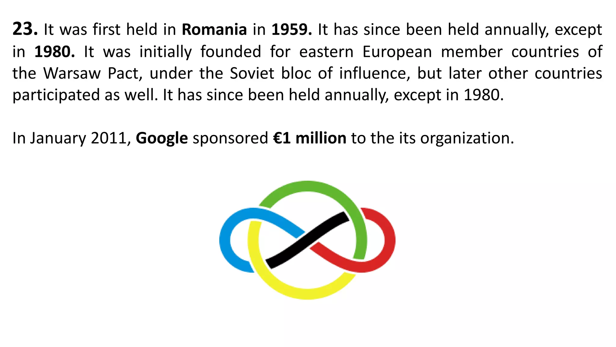 23. It was first held in Romania in 1959. It has since been held annually, except
in 1980. It was initially founded for eastern European member countries of
the Warsaw Pact, under the Soviet bloc of influence, but later other countries
participated as well. It has since been held annually, except in 1980.
In January 2011, Google sponsored €1 million to the its organization.
 