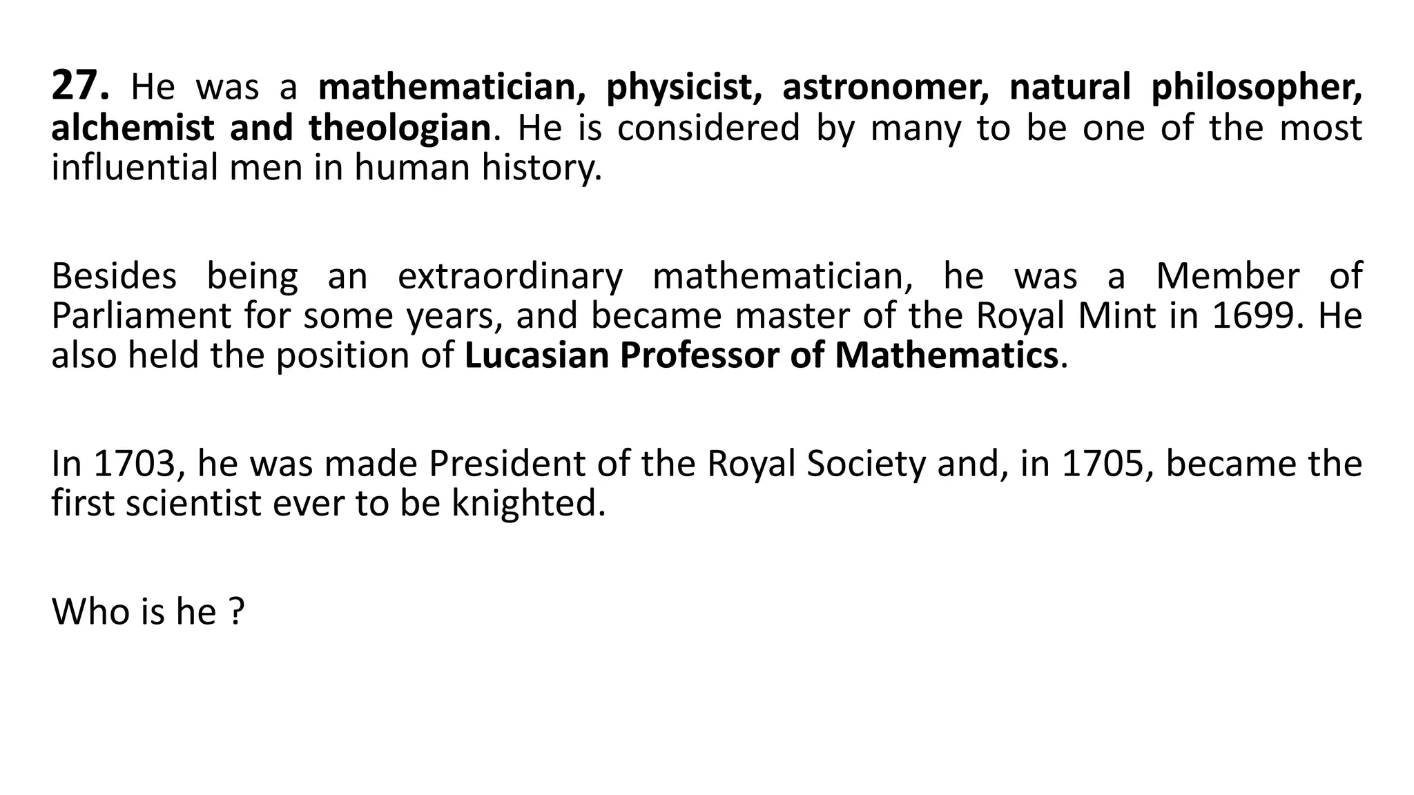27. He was a mathematician, physicist, astronomer, natural philosopher,
alchemist and theologian. He is considered by many to be one of the most
influential men in human history.
Besides being an extraordinary mathematician, he was a Member of
Parliament for some years, and became master of the Royal Mint in 1699. He
also held the position of Lucasian Professor of Mathematics.
In 1703, he was made President of the Royal Society and, in 1705, became the
first scientist ever to be knighted.
Who is he ?
 