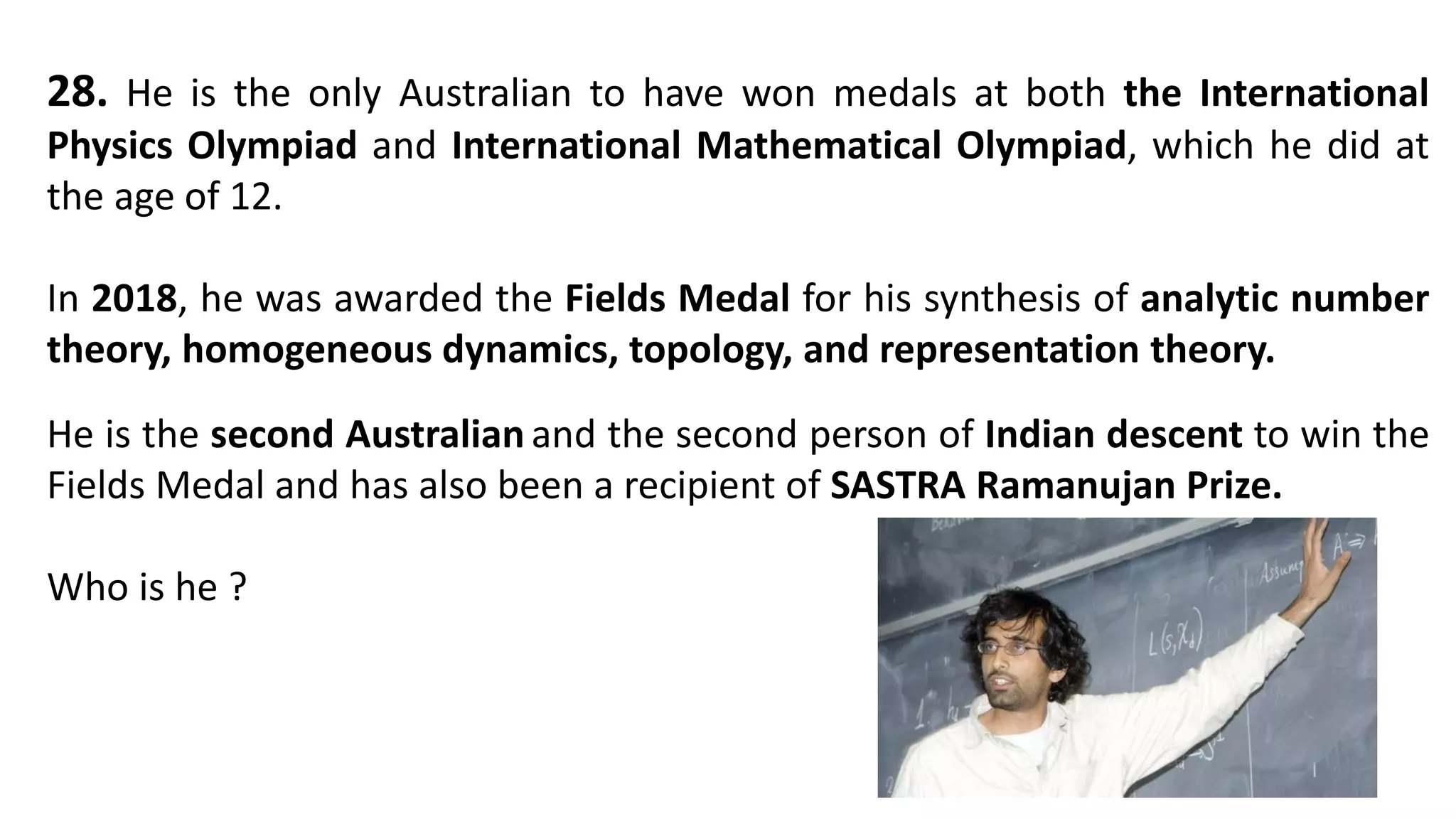 28. He is the only Australian to have won medals at both the International
Physics Olympiad and International Mathematical Olympiad, which he did at
the age of 12.
In 2018, he was awarded the Fields Medal for his synthesis of analytic number
theory, homogeneous dynamics, topology, and representation theory.
He is the second Australian and the second person of Indian descent to win the
Fields Medal and has also been a recipient of SASTRA Ramanujan Prize.
Who is he ?
 