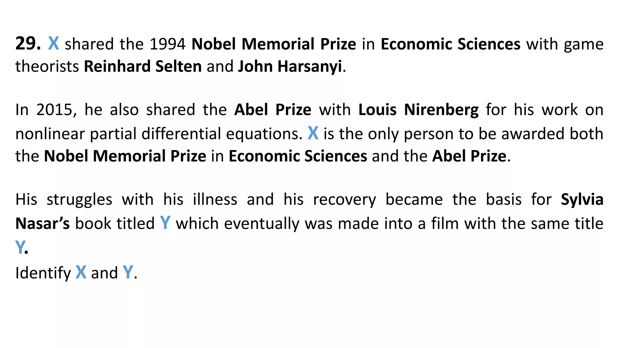 29. X shared the 1994 Nobel Memorial Prize in Economic Sciences with game
theorists Reinhard Selten and John Harsanyi.
In 2015, he also shared the Abel Prize with Louis Nirenberg for his work on
nonlinear partial differential equations. X is the only person to be awarded both
the Nobel Memorial Prize in Economic Sciences and the Abel Prize.
His struggles with his illness and his recovery became the basis for Sylvia
Nasar’s book titled Y which eventually was made into a film with the same title
Y.
Identify X and Y.
 