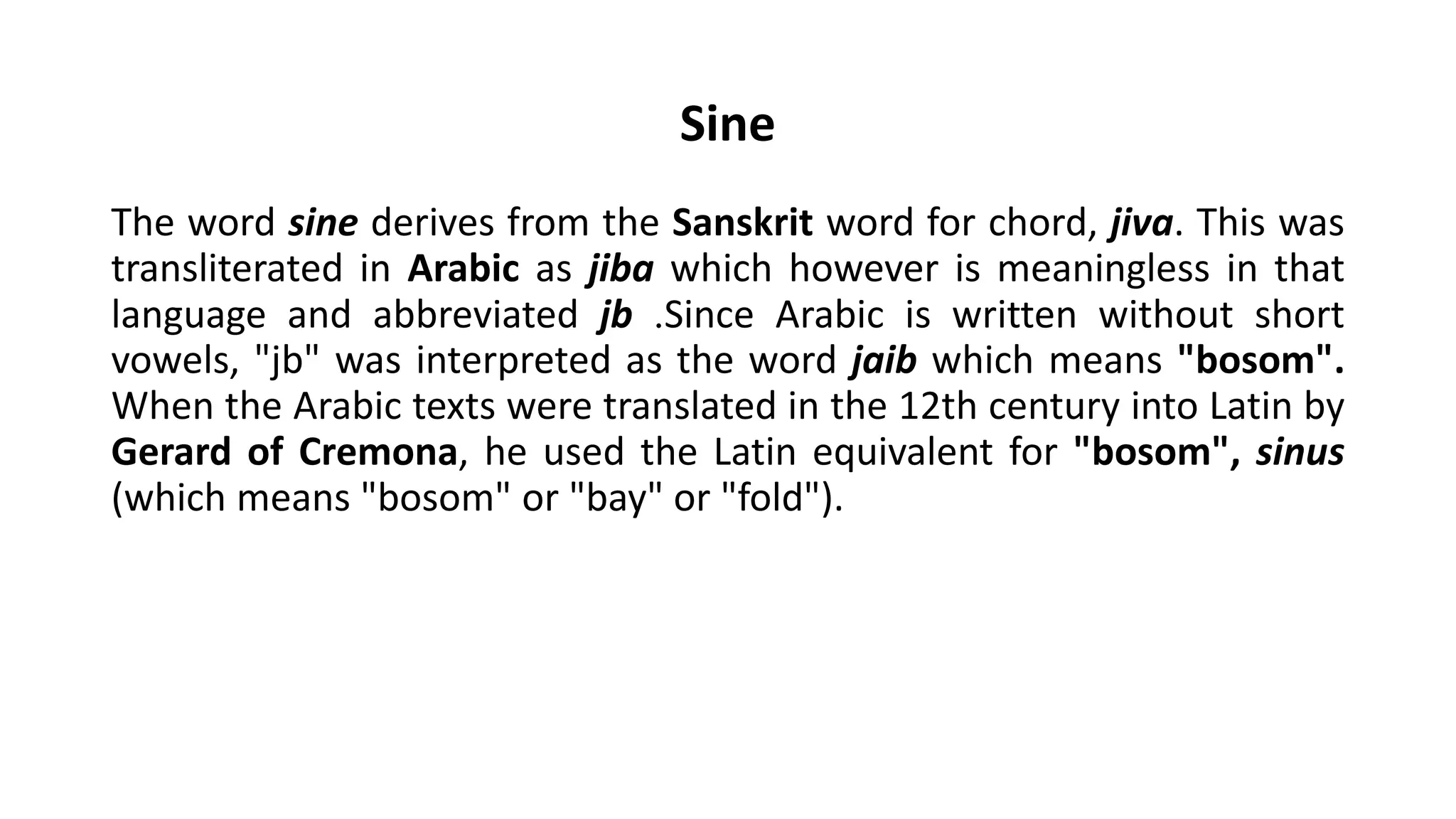 Sine
The word sine derives from the Sanskrit word for chord, jiva. This was
transliterated in Arabic as jiba which however is meaningless in that
language and abbreviated jb .Since Arabic is written without short
vowels, "jb" was interpreted as the word jaib which means "bosom".
When the Arabic texts were translated in the 12th century into Latin by
Gerard of Cremona, he used the Latin equivalent for "bosom", sinus
(which means "bosom" or "bay" or "fold").
 