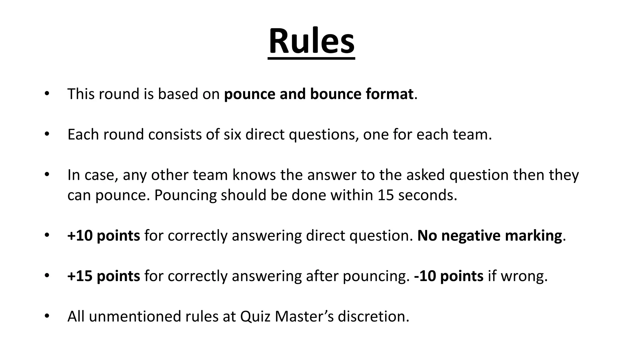 Rules
• This round is based on pounce and bounce format.
• Each round consists of six direct questions, one for each team.
• In case, any other team knows the answer to the asked question then they
can pounce. Pouncing should be done within 15 seconds.
• +10 points for correctly answering direct question. No negative marking.
• +15 points for correctly answering after pouncing. -10 points if wrong.
• All unmentioned rules at Quiz Master’s discretion.
 