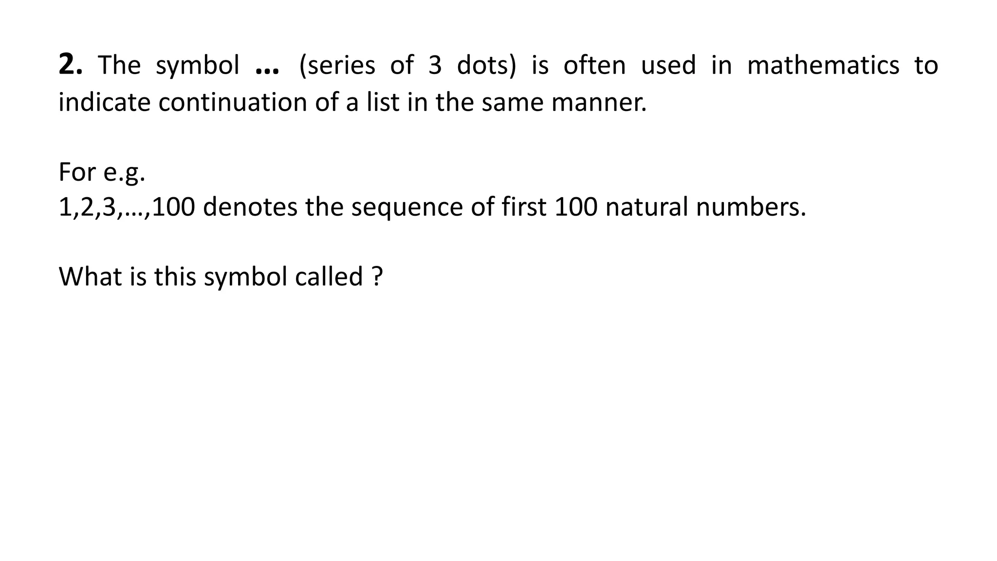 2. The symbol … (series of 3 dots) is often used in mathematics to
indicate continuation of a list in the same manner.
For e.g.
1,2,3,…,100 denotes the sequence of first 100 natural numbers.
What is this symbol called ?
 