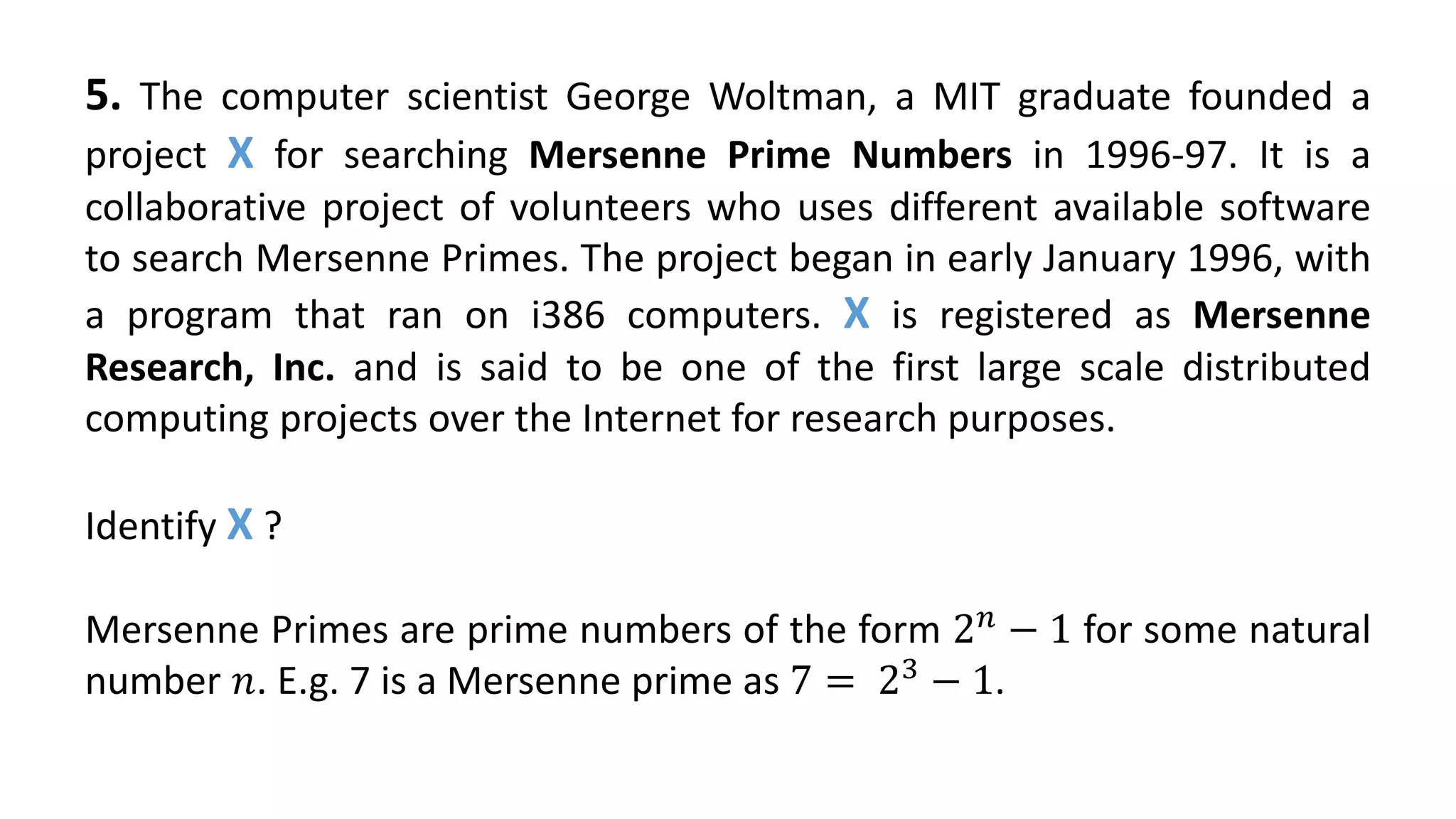 5. The computer scientist George Woltman, a MIT graduate founded a
project X for searching Mersenne Prime Numbers in 1996-97. It is a
collaborative project of volunteers who uses different available software
to search Mersenne Primes. The project began in early January 1996, with
a program that ran on i386 computers. X is registered as Mersenne
Research, Inc. and is said to be one of the first large scale distributed
computing projects over the Internet for research purposes.
Identify X ?
Mersenne Primes are prime numbers of the form 2 𝑛
− 1 for some natural
number 𝑛. E.g. 7 is a Mersenne prime as 7 = 23
− 1.
 