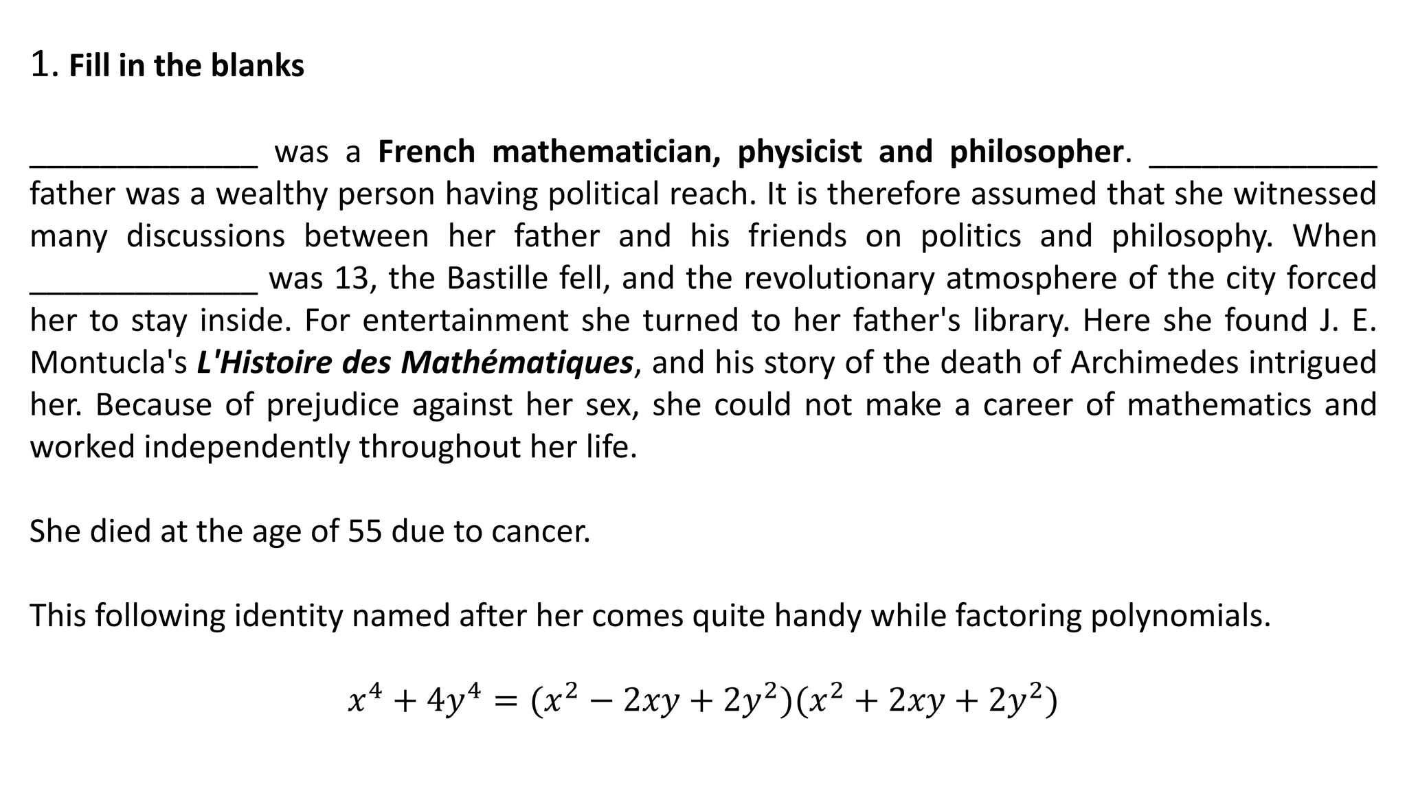 1. Fill in the blanks
_____________ was a French mathematician, physicist and philosopher. _____________
father was a wealthy person having political reach. It is therefore assumed that she witnessed
many discussions between her father and his friends on politics and philosophy. When
_____________ was 13, the Bastille fell, and the revolutionary atmosphere of the city forced
her to stay inside. For entertainment she turned to her father's library. Here she found J. E.
Montucla's L'Histoire des Mathématiques, and his story of the death of Archimedes intrigued
her. Because of prejudice against her sex, she could not make a career of mathematics and
worked independently throughout her life.
She died at the age of 55 due to cancer.
This following identity named after her comes quite handy while factoring polynomials.
𝑥4 + 4𝑦4 = (𝑥2 − 2𝑥𝑦 + 2𝑦2)(𝑥2 + 2𝑥𝑦 + 2𝑦2)
 