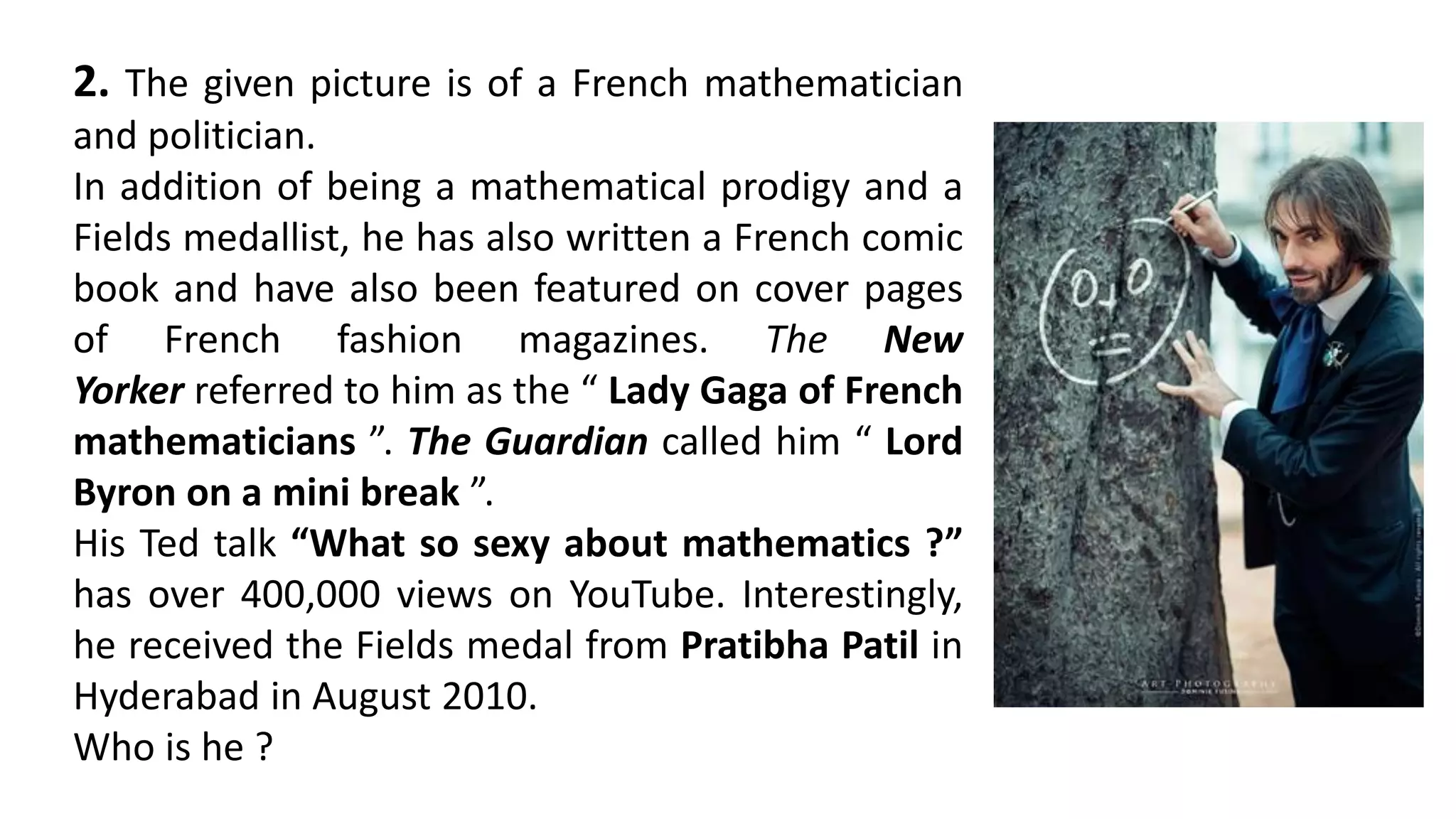 2. The given picture is of a French mathematician
and politician.
In addition of being a mathematical prodigy and a
Fields medallist, he has also written a French comic
book and have also been featured on cover pages
of French fashion magazines. The New
Yorker referred to him as the “ Lady Gaga of French
mathematicians ”. The Guardian called him “ Lord
Byron on a mini break ”.
His Ted talk “What so sexy about mathematics ?”
has over 400,000 views on YouTube. Interestingly,
he received the Fields medal from Pratibha Patil in
Hyderabad in August 2010.
Who is he ?
 