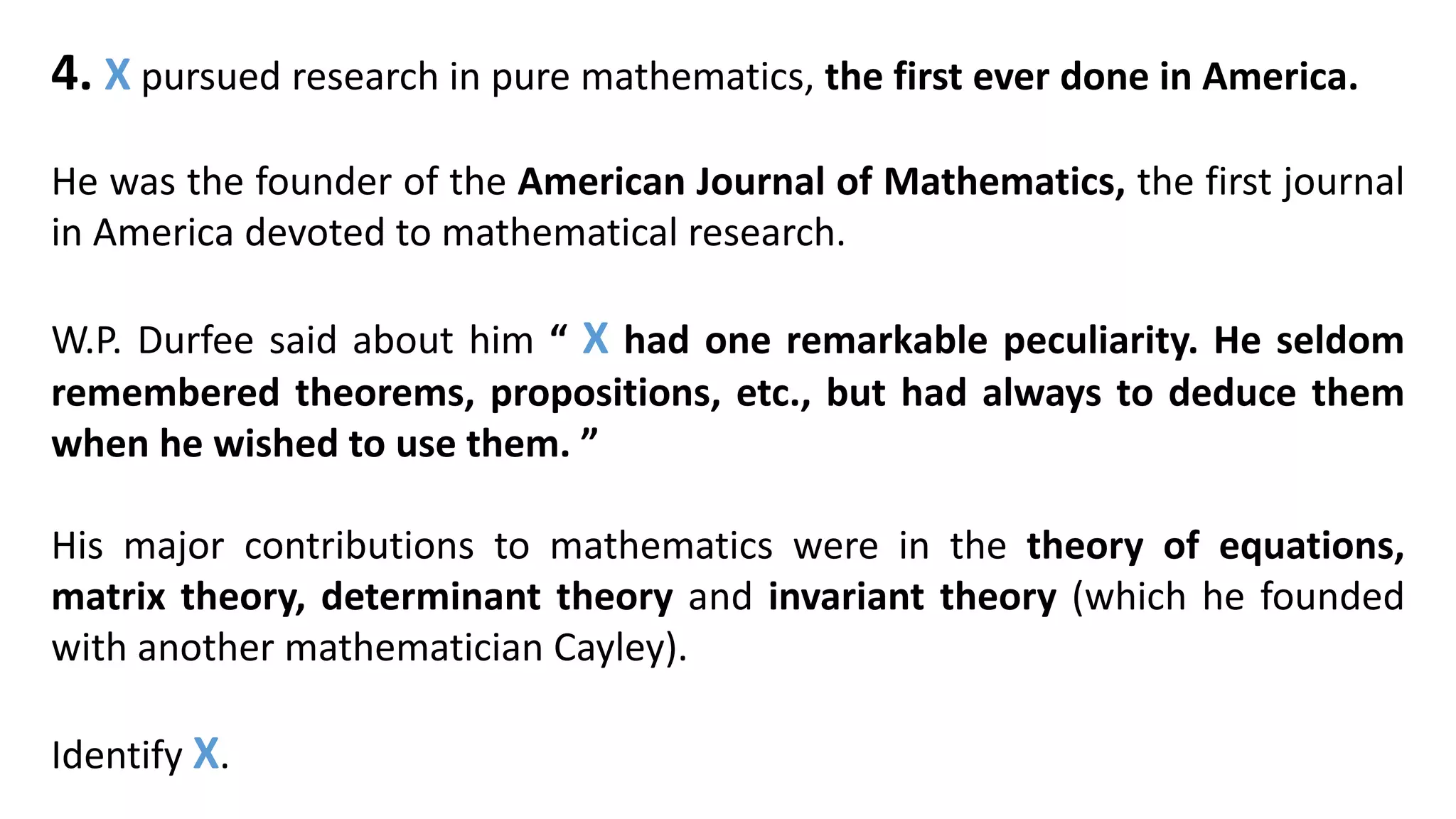 4. X pursued research in pure mathematics, the first ever done in America.
He was the founder of the American Journal of Mathematics, the first journal
in America devoted to mathematical research.
W.P. Durfee said about him “ X had one remarkable peculiarity. He seldom
remembered theorems, propositions, etc., but had always to deduce them
when he wished to use them. ”
His major contributions to mathematics were in the theory of equations,
matrix theory, determinant theory and invariant theory (which he founded
with another mathematician Cayley).
Identify X.
 