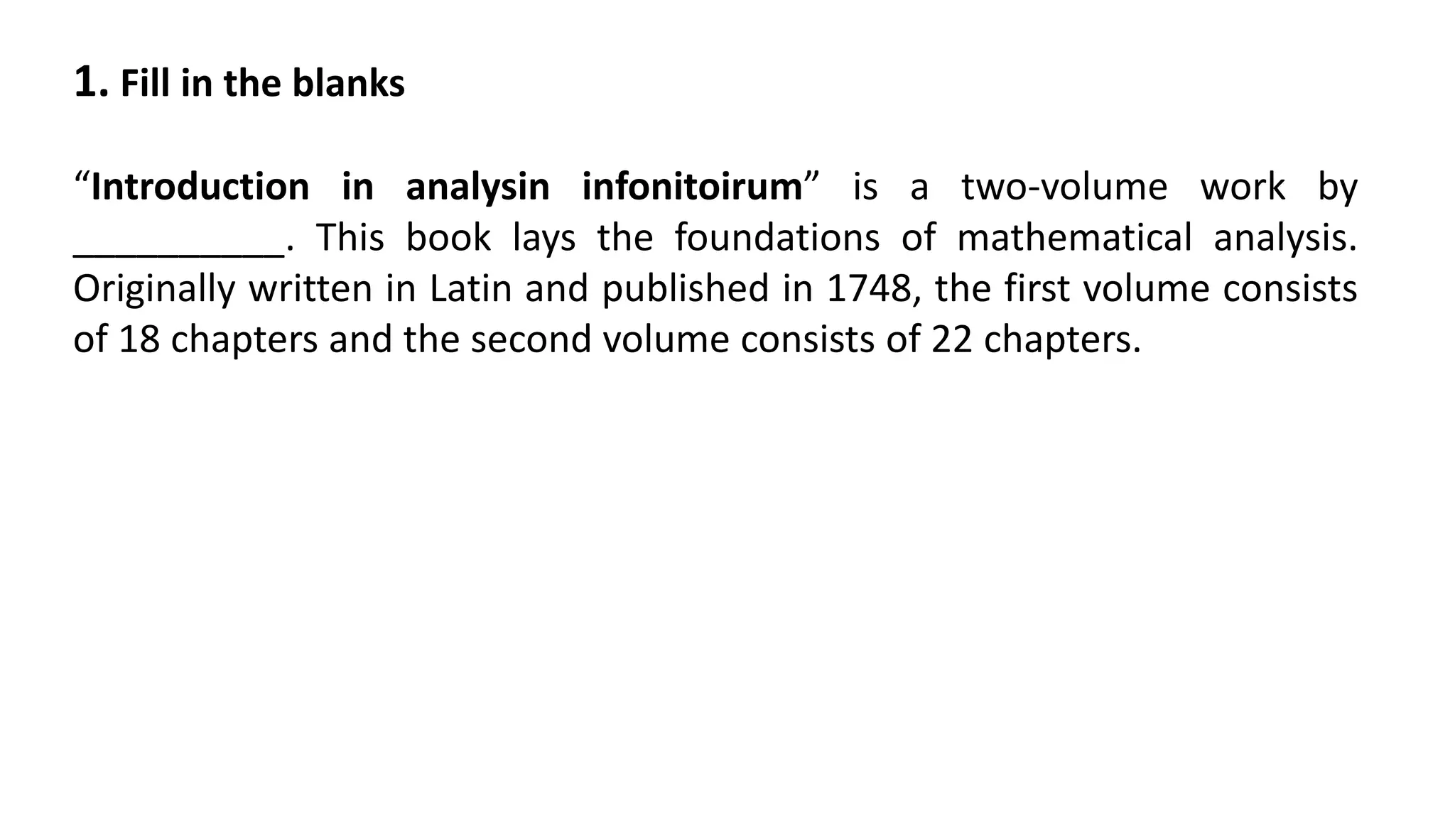 1. Fill in the blanks
“Introduction in analysin infonitoirum” is a two-volume work by
__________. This book lays the foundations of mathematical analysis.
Originally written in Latin and published in 1748, the first volume consists
of 18 chapters and the second volume consists of 22 chapters.
 
