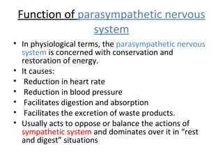 Function of parasympathetic nervous
system
• In physiological terms, the parasympathetic nervous
system is concerned with conservation and
restoration of energy.
• It causes:
• Reduction in heart rate
• Reduction in blood pressure
• Facilitates digestion and absorption
• Facilitates the excretion of waste products.
• Usually acts to oppose or balance the actions of
sympathetic system and dominates over it in “rest
and digest” situations
 