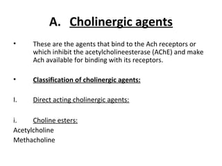 A. Cholinergic agents
• These are the agents that bind to the Ach receptors or
which inhibit the acetylcholineesterase (AChE) and make
Ach available for binding with its receptors.
• Classification of cholinergic agents:
I. Direct acting cholinergic agents:
i. Choline esters:
Acetylcholine
Methacholine
 