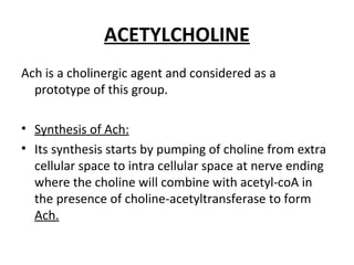 ACETYLCHOLINE
Ach is a cholinergic agent and considered as a
prototype of this group.
• Synthesis of Ach:
• Its synthesis starts by pumping of choline from extra
cellular space to intra cellular space at nerve ending
where the choline will combine with acetyl-coA in
the presence of choline-acetyltransferase to form
Ach.
 