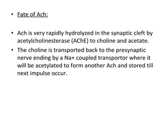 • Fate of Ach:
• Ach is very rapidly hydrolyzed in the synaptic cleft by
acetylcholinesterase (AChE) to choline and acetate.
• The choline is transported back to the presynaptic
nerve ending by a Na+ coupled transportor where it
will be acetylated to form another Ach and stored till
next impulse occur.
 