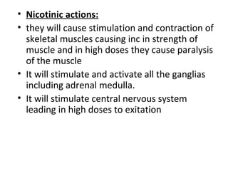 • Nicotinic actions:
• they will cause stimulation and contraction of
skeletal muscles causing inc in strength of
muscle and in high doses they cause paralysis
of the muscle
• It will stimulate and activate all the ganglias
including adrenal medulla.
• It will stimulate central nervous system
leading in high doses to exitation
 