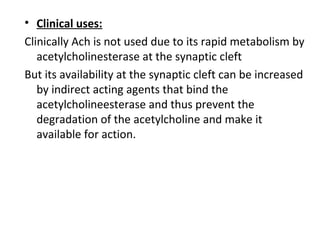• Clinical uses:
Clinically Ach is not used due to its rapid metabolism by
acetylcholinesterase at the synaptic cleft
But its availability at the synaptic cleft can be increased
by indirect acting agents that bind the
acetylcholineesterase and thus prevent the
degradation of the acetylcholine and make it
available for action.
 