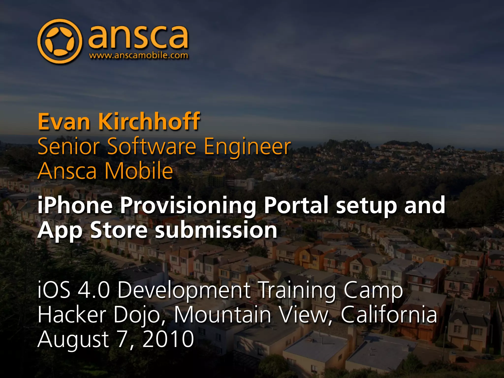 Evan Kirchhoff
Senior Software Engineer
Ansca Mobile
iPhone Provisioning Portal setup and
App Store submission

iOS 4.0 Development Training Camp
Hacker Dojo, Mountain View, California
August 7, 2010
 