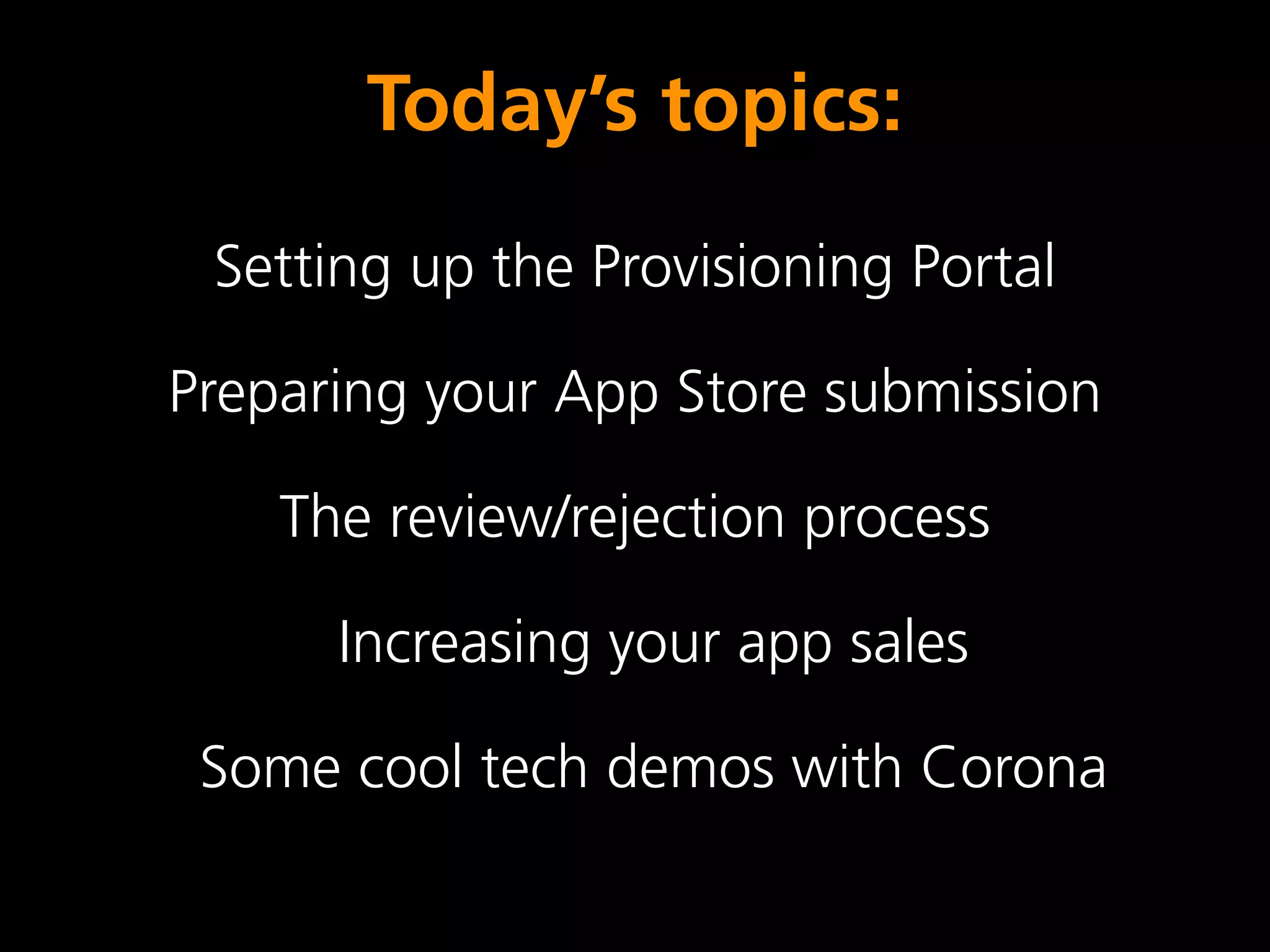 Today’s topics:
 Setting up the Provisioning Portal

Preparing your App Store submission

    The review/rejection process

      Increasing your app sales

 Some cool tech demos with Corona
 