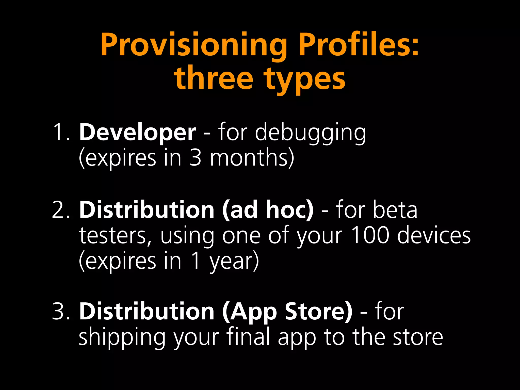 Provisioning Profiles:
         three types
1. Developer - for debugging
   (expires in 3 months)

2. Distribution (ad hoc) - for beta
   testers, using one of your 100 devices
   (expires in 1 year)

3. Distribution (App Store) - for
   shipping your final app to the store
 