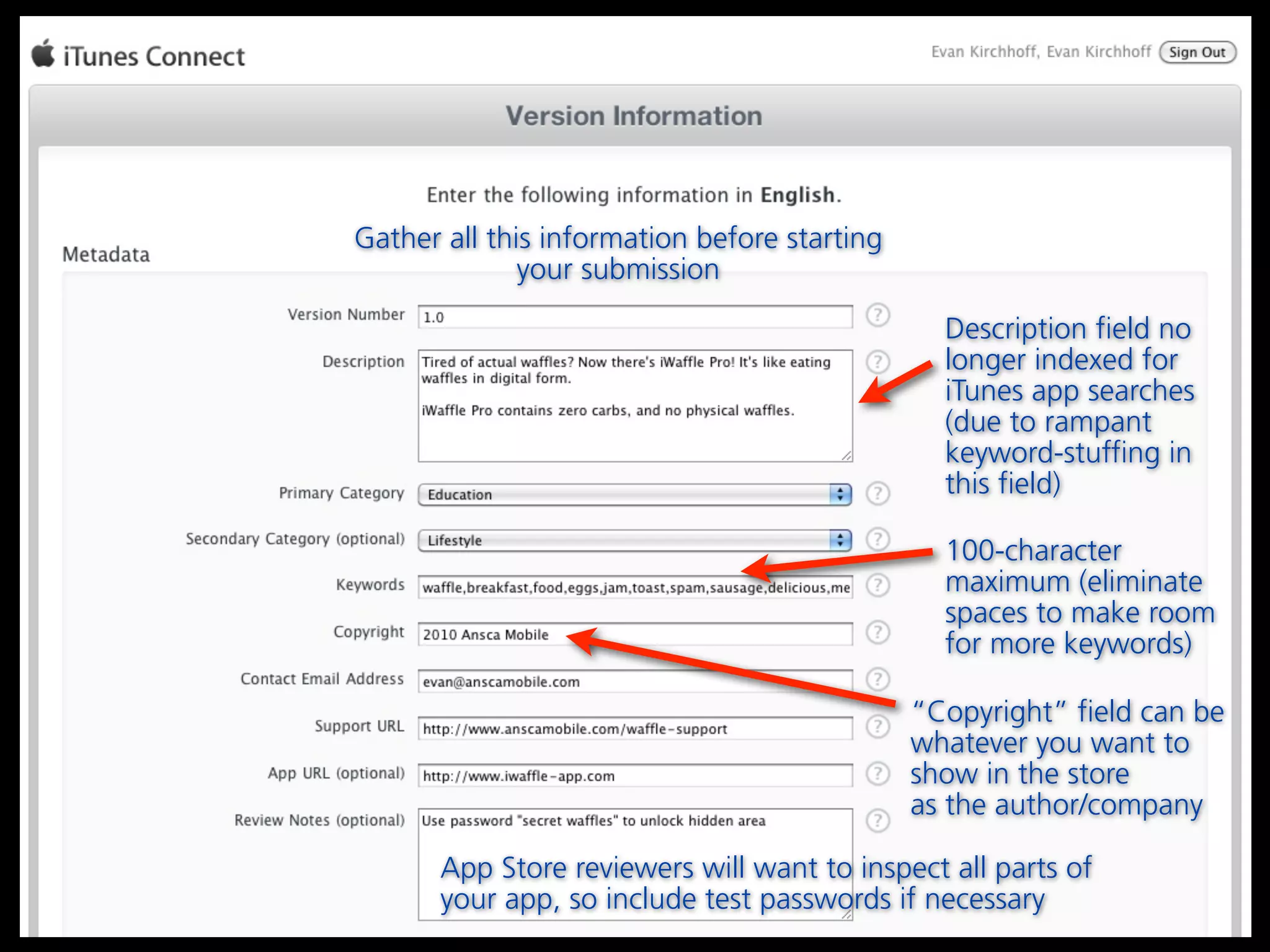 Gather all this information before starting
              your submission

                                                Description field no
                                                longer indexed for
                                                iTunes app searches
                                                (due to rampant
                                                keyword-stuffing in
                                                this field)

                                                100-character
                                                maximum (eliminate
                                                spaces to make room
                                                for more keywords)

                                              “Copyright” field can be
                                              whatever you want to
                                              show in the store
                                              as the author/company

       App Store reviewers will want to inspect all parts of
       your app, so include test passwords if necessary
 