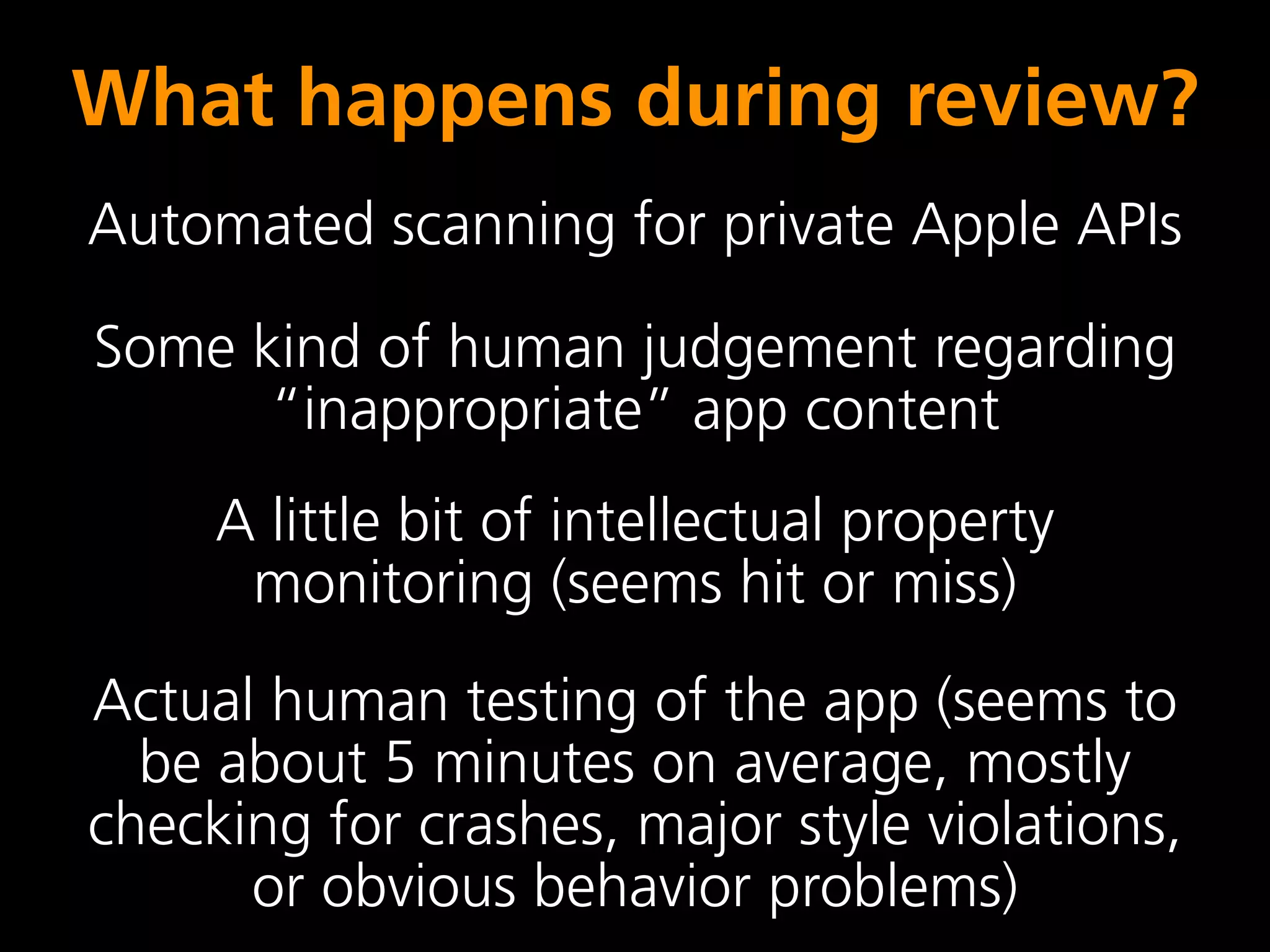 What happens during review?
Automated scanning for private Apple APIs

Some kind of human judgement regarding
      “inappropriate” app content
     A little bit of intellectual property
      monitoring (seems hit or miss)
Actual human testing of the app (seems to
  be about 5 minutes on average, mostly
checking for crashes, major style violations,
      or obvious behavior problems)
 