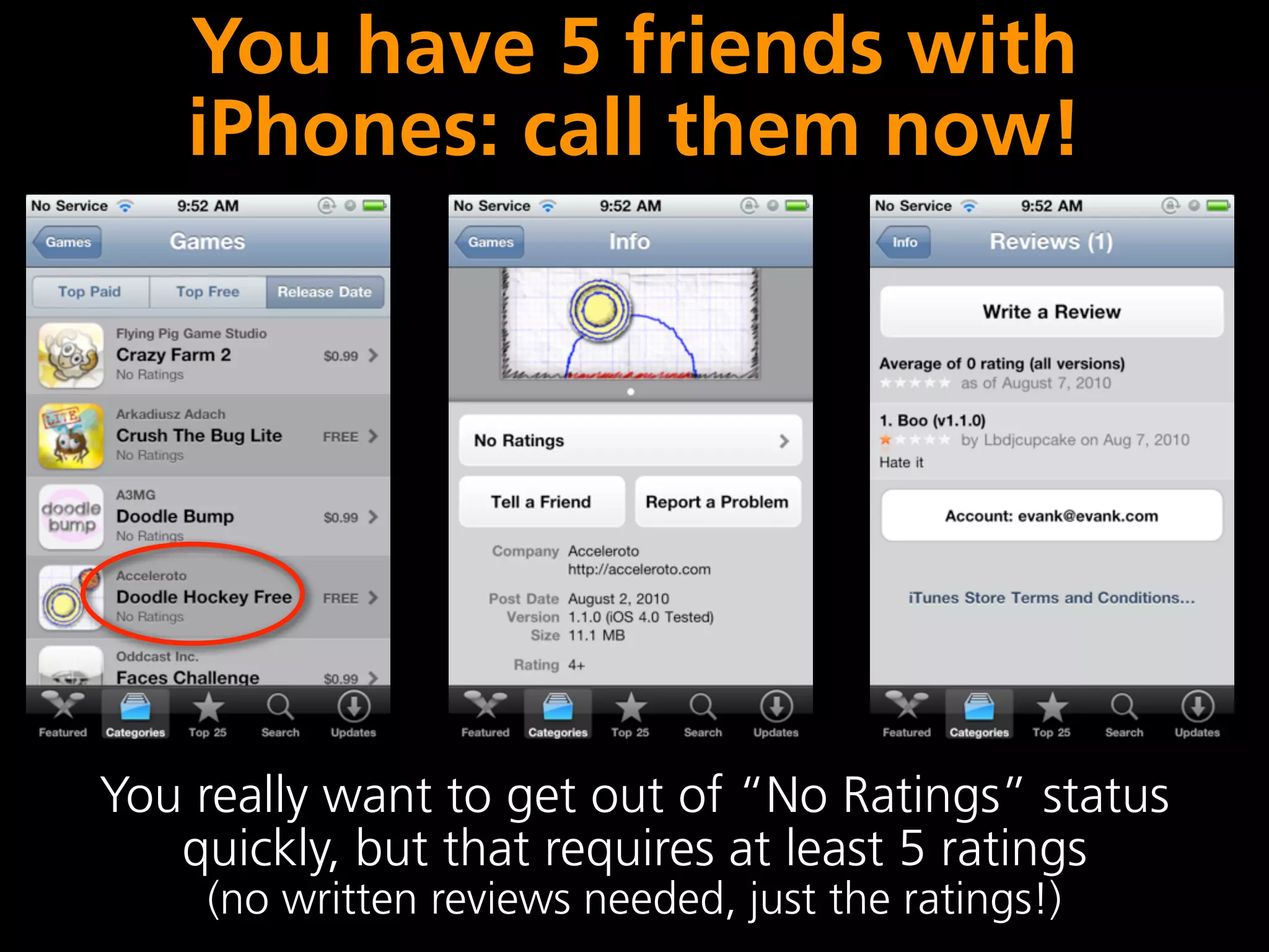 You have 5 friends with
    iPhones: call them now!




You really want to get out of “No Ratings” status
   quickly, but that requires at least 5 ratings
    (no written reviews needed, just the ratings!)
 