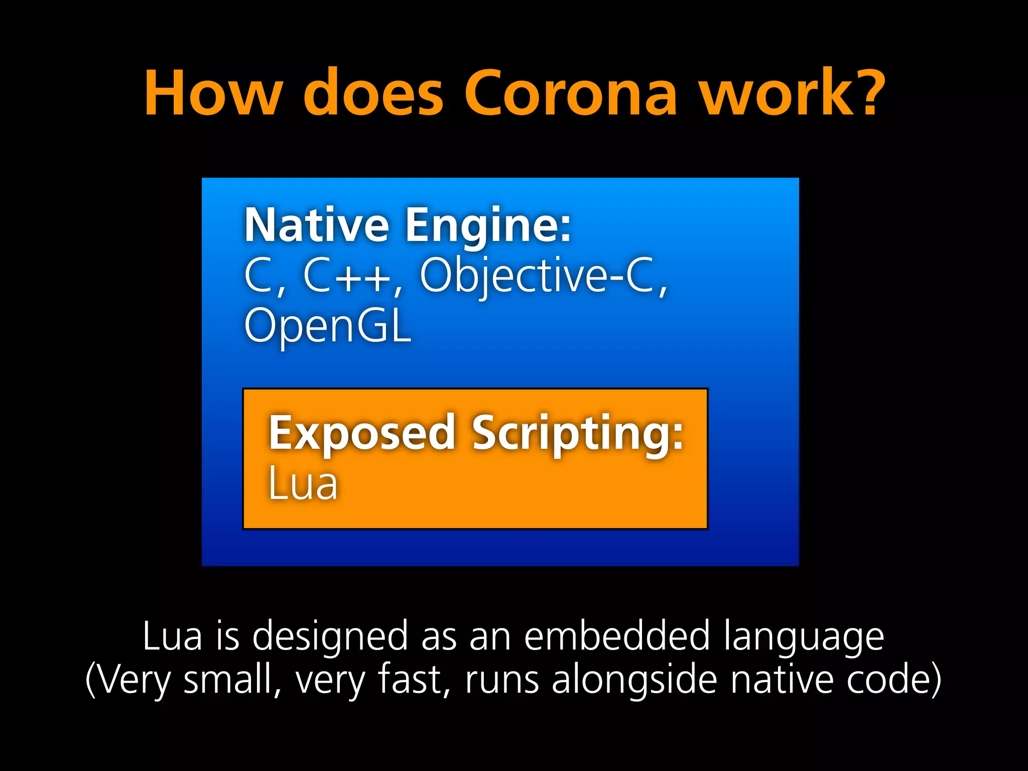 How does Corona work?
         Native Engine:
         C, C++, Objective-C,
         OpenGL

          Exposed Scripting:
          Lua


   Lua is designed as an embedded language
(Very small, very fast, runs alongside native code)
 