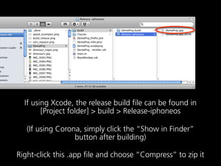 If using Xcode, the release build file can be found in
        [Project folder] > build > Release-iphoneos

   (If using Corona, simply click the “Show in Finder”
                  button after building)

Right-click this .app file and choose “Compress” to zip it
 