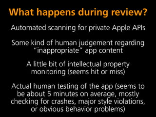 What happens during review?
Automated scanning for private Apple APIs

Some kind of human judgement regarding
      “inappropriate” app content
     A little bit of intellectual property
      monitoring (seems hit or miss)
Actual human testing of the app (seems to
  be about 5 minutes on average, mostly
checking for crashes, major style violations,
      or obvious behavior problems)
 