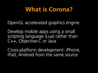 What is Corona?

OpenGL accelerated graphics engine
Develop mobile apps using a small
scripting language (Lua) rather than
C++, Objective-C or Java
Cross-platform development: iPhone,
iPad, Android from the same source
 