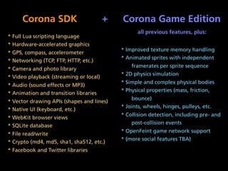 Corona SDK                         +   Corona Game Edition
                                                   all previous features, plus:
* Full Lua scripting language
* Hardware-accelerated graphics
                                            * Improved texture memory handling
* GPS, compass, accelerometer
                                            * Animated sprites with independent
* Networking (TCP, FTP, HTTP, etc.)
                                                framerates per sprite sequence
* Camera and photo library
                                            * 2D physics simulation
* Video playback (streaming or local)
                                            * Simple and complex physical bodies
* Audio (sound effects or MP3)
                                            * Physical properties (mass, friction,
* Animation and transition libraries
                                                bounce)
* Vector drawing APIs (shapes and lines)
                                            * Joints, wheels, hinges, pulleys, etc.
* Native UI (keyboard, etc.)
                                            * Collision detection, including pre- and
* WebKit browser views
                                                post-collision events
* SQLite database
                                            * OpenFeint game network support
* File read/write
                                            * (more social features TBA)
* Crypto (md4, md5, sha1, sha512, etc.)
* Facebook and Twitter libraries
 