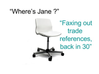 “ Where’s Jane ?” “ Faxing out trade  references, back in 30” 