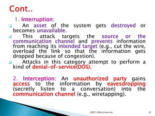 1. Interruption:
 An asset of the system gets destroyed or
becomes unavailable.
 This attack targets the source or the
c...
