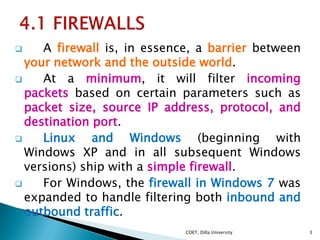  A firewall is, in essence, a barrier between
your network and the outside world.
 At a minimum, it will filter incoming...