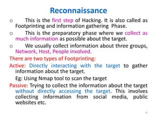 Reconnaissance
o This is the first step of Hacking. It is also called as
Footprinting and information gathering Phase.
o This is the preparatory phase where we collect as
much information as possible about the target.
o We usually collect information about three groups,
Network, Host, People involved.
There are two types of Footprinting:
Active: Directly interacting with the target to gather
information about the target.
Eg: Using Nmap tool to scan the target
Passive: Trying to collect the information about the target
without directly accessing the target. This involves
collecting information from social media, public
websites etc.
10
 