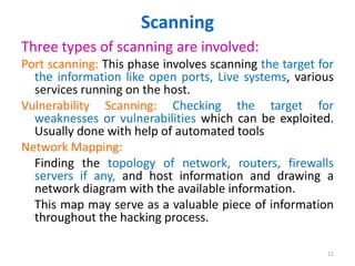 Scanning
Three types of scanning are involved:
Port scanning: This phase involves scanning the target for
the information like open ports, Live systems, various
services running on the host.
Vulnerability Scanning: Checking the target for
weaknesses or vulnerabilities which can be exploited.
Usually done with help of automated tools
Network Mapping:
Finding the topology of network, routers, firewalls
servers if any, and host information and drawing a
network diagram with the available information.
This map may serve as a valuable piece of information
throughout the hacking process.
11
 
