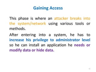 Gaining Access
This phase is where an attacker breaks into
the system/network using various tools or
methods.
After entering into a system, he has to
increase his privilege to administrator level
so he can install an application he needs or
modify data or hide data.
12
 