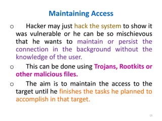 Maintaining Access
o Hacker may just hack the system to show it
was vulnerable or he can be so mischievous
that he wants to maintain or persist the
connection in the background without the
knowledge of the user.
o This can be done using Trojans, Rootkits or
other malicious files.
o The aim is to maintain the access to the
target until he finishes the tasks he planned to
accomplish in that target.
13
 