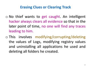 Erasing Clues or Clearing Track
o No thief wants to get caught. An intelligent
hacker always clears all evidence so that in the
later point of time, no one will find any traces
leading to him.
o This involves modifying/corrupting/deleting
the values of Logs, modifying registry values
and uninstalling all applications he used and
deleting all folders he created.
14
 