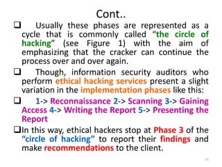 Cont..
 Usually these phases are represented as a
cycle that is commonly called “the circle of
hacking” (see Figure 1) with the aim of
emphasizing that the cracker can continue the
process over and over again.
 Though, information security auditors who
perform ethical hacking services present a slight
variation in the implementation phases like this:
 1-> Reconnaissance 2-> Scanning 3-> Gaining
Access 4-> Writing the Report 5-> Presenting the
Report
In this way, ethical hackers stop at Phase 3 of the
“circle of hacking” to report their findings and
make recommendations to the client.
15
 