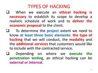 TYPES OF HACKING
 When we execute an ethical hacking is
necessary to establish its scope to develop a
realistic schedule of work and to deliver the
economic proposal to the client.
 To determine the project extent we need to
know at least three basic elements: the type of
hacking that we will conduct, the modality and
the additional services that customers would like
to include with the contracted service.
 Depending on where we execute the
penetration testing, an ethical hacking can be
external or internal.
16
 