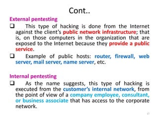 Cont..
External pentesting
 This type of hacking is done from the Internet
against the client’s public network infrastructure; that
is, on those computers in the organization that are
exposed to the Internet because they provide a public
service.
 Example of public hosts: router, firewall, web
server, mail server, name server, etc.
Internal pentesting
 As the name suggests, this type of hacking is
executed from the customer’s internal network, from
the point of view of a company employee, consultant,
or business associate that has access to the corporate
network.
17
 